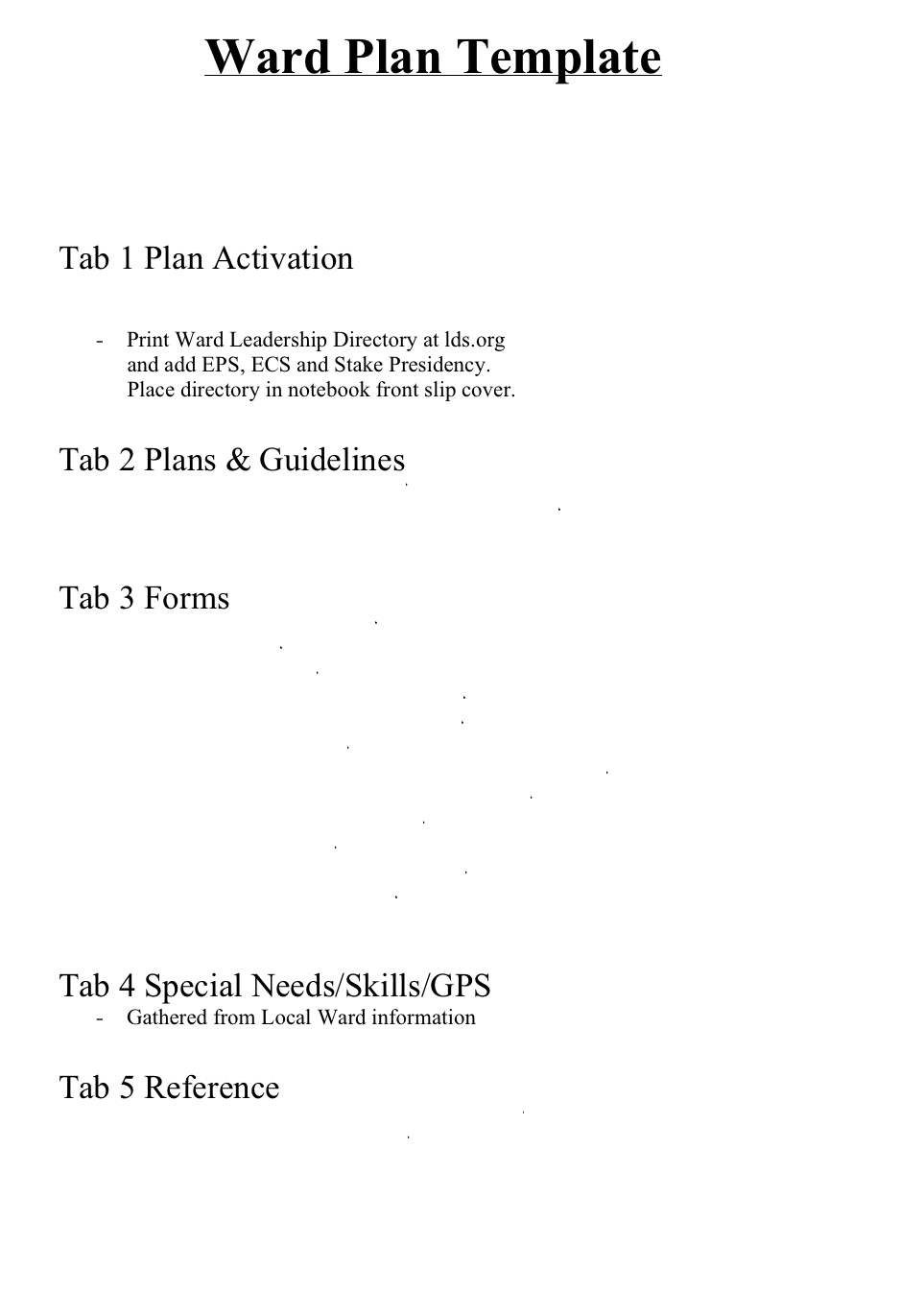Ward Plan Template

Title Page.doc
TABLE OF CONTENTS.doc

Tab 1 Plan Activation
Ward Action Checklist.doc
Emergency Response Plan.doc
Print Ward Leadership Directory at lds.org
                  and add EPS, ECS and Stake Presidency.
                  Place directory in notebook front slip cover. 

Tab 2 Plans & Guidelines
Emergency Planning Guide.pdf
MIDDLETON IDAHO EAST STAKE-2018.pdf


Tab 3 Forms
Assessment&workorder.pdf
CERT Forms.pdf 
LDS  WorkOrder.pdf
LDS Assessment and  WorkOrder.pdf
LDS Disaster Cleanup Guidelines.pdf
LDS Disaster Report.pdf
LDS ER Supply Order Form interactive1 - 8-2017.pdf
LDS parental-permission-medical-release.pdf
LDS Record of donated labor.pdf
LDS Volunteer Hrs.pdf
RC damage assessment worksheet.pdf
RC Damage Pocket Guide.pdf


Tab 4 Special Needs/Skills/GPS
Gathered from Local Ward information

Tab 5 Reference
Boise Storehouse 2M Band Plan Rev J-3.pdf
ERC Headquarters HF Nets.pdf
Emergency Communication Contact.doc
WARD BUILDING AND EQUIPMENT FOR EMERGENCY EVENTS.doc
Family Information Form.pdf

